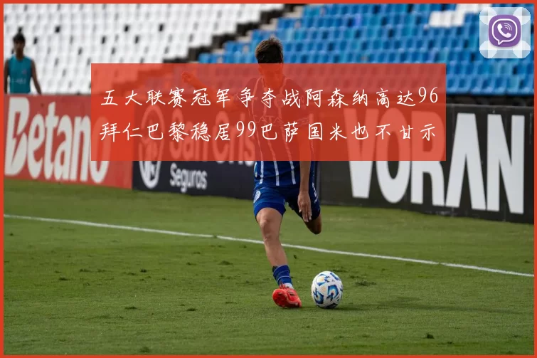 五大联赛冠军争夺战阿森纳高达96拜仁巴黎稳居99巴萨国米也不甘示弱