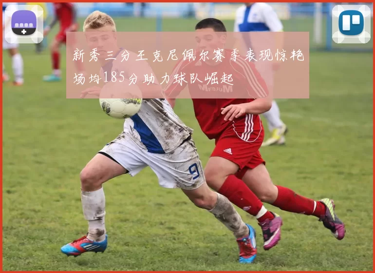 新秀三分王克尼佩尔赛季表现惊艳场均185分助力球队崛起