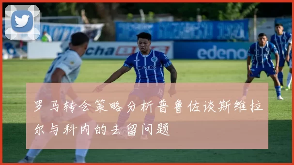 罗马转会策略分析普鲁佐谈斯维拉尔与科内的去留问题