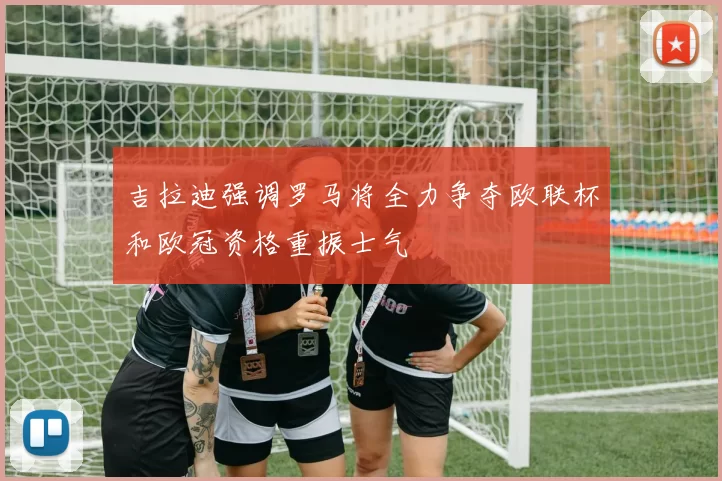 吉拉迪强调罗马将全力争夺欧联杯和欧冠资格重振士气