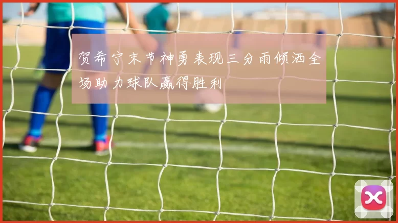 贺希宁末节神勇表现三分雨倾洒全场助力球队赢得胜利