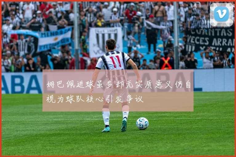 姆巴佩进球虽多却无实质意义仍自视为球队核心引发争议