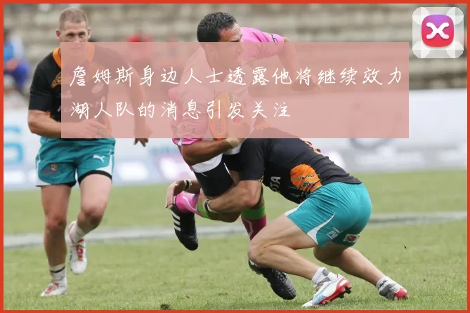詹姆斯身边人士透露他将继续效力湖人队的消息引发关注