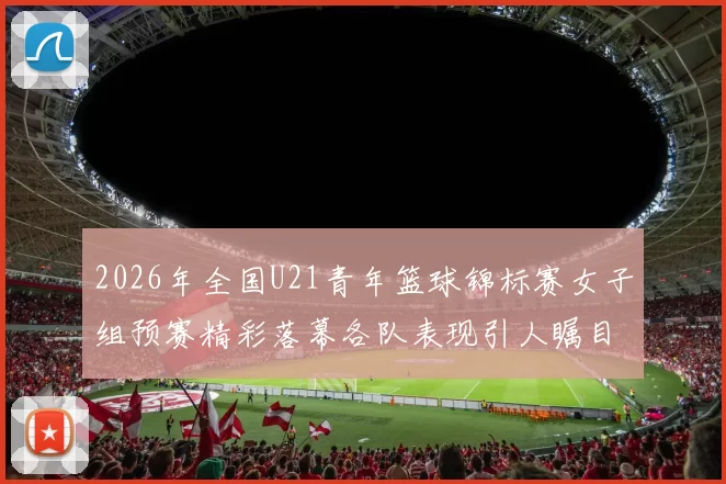 2026年全国U21青年篮球锦标赛女子组预赛精彩落幕各队表现引人瞩目