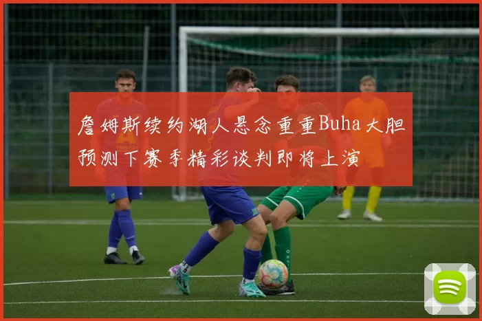 詹姆斯续约湖人悬念重重Buha大胆预测下赛季精彩谈判即将上演