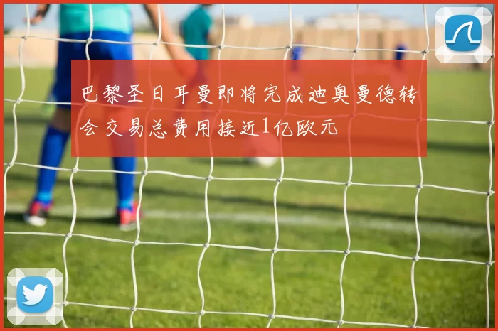 巴黎圣日耳曼即将完成迪奥曼德转会交易总费用接近1亿欧元
