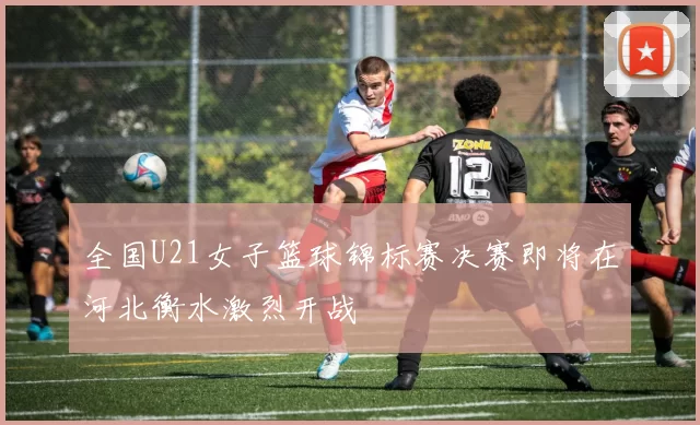 全国U21女子篮球锦标赛决赛即将在河北衡水激烈开战