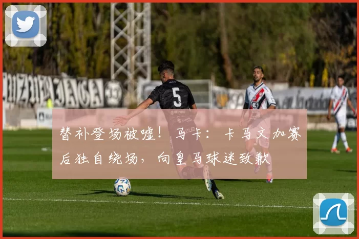 替补登场被嘘！马卡：卡马文加赛后独自绕场，向皇马球迷致歉
