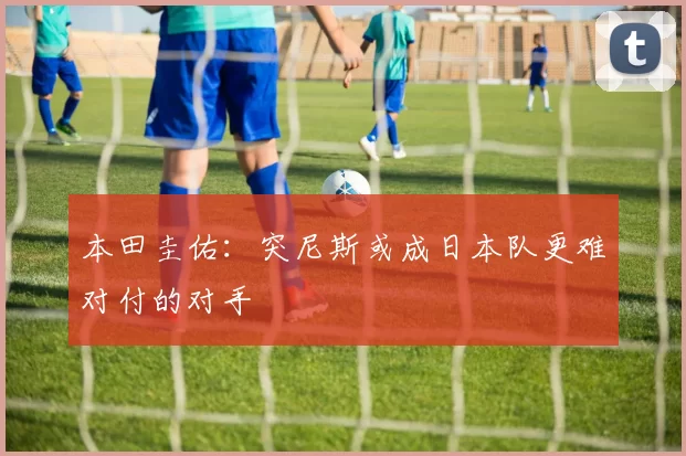 本田圭佑：突尼斯或成日本队更难对付的对手