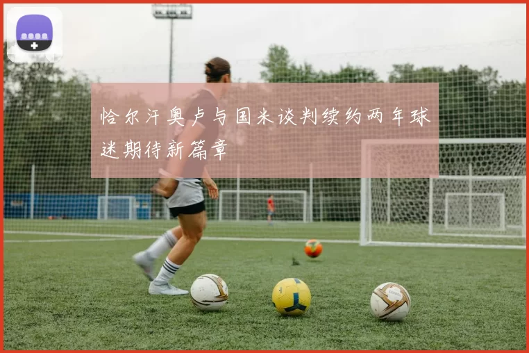 恰尔汗奥卢与国米谈判续约两年球迷期待新篇章