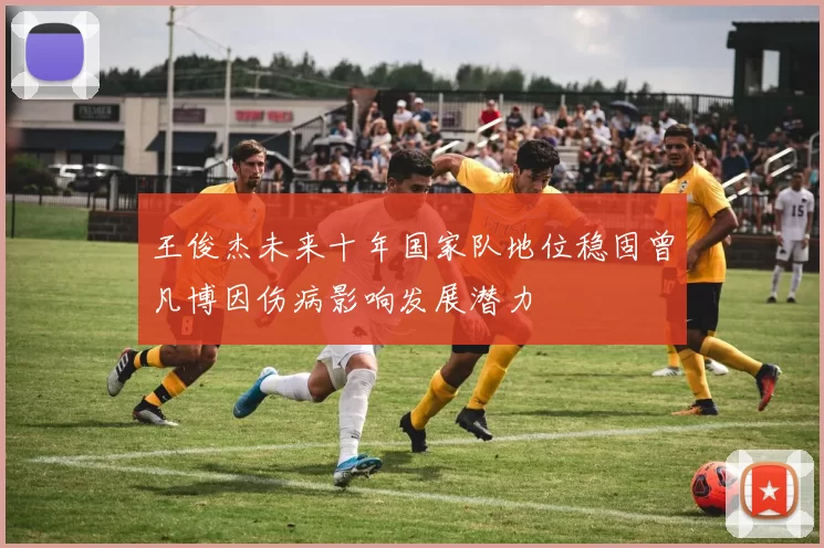 王俊杰未来十年国家队地位稳固曾凡博因伤病影响发展潜力