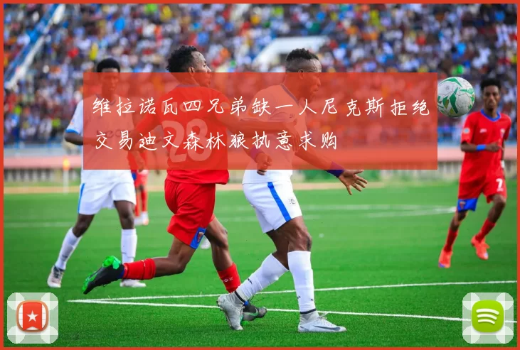 维拉诺瓦四兄弟缺一人尼克斯拒绝交易迪文森林狼执意求购