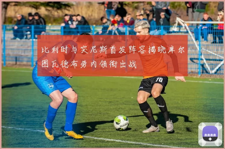 比利时与突尼斯首发阵容揭晓库尔图瓦德布劳内领衔出战