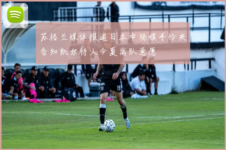 苏格兰媒体报道日本中场旗手怜央告知凯尔特人今夏离队意愿