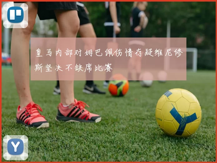 皇马内部对姆巴佩伤情存疑维尼修斯坚决不缺席比赛