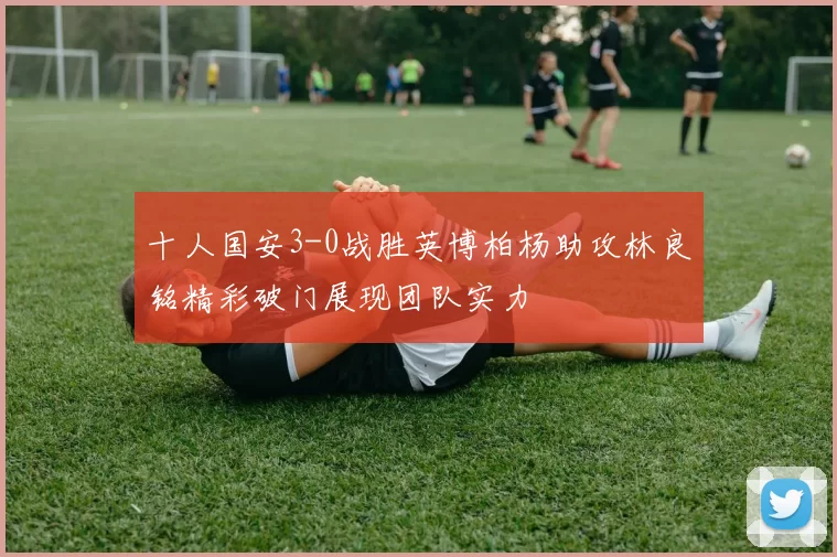 十人国安3-0战胜英博柏杨助攻林良铭精彩破门展现团队实力