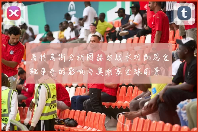 马特乌斯分析图赫尔战术对凯恩金靴争夺的影响与奥利塞金球前景