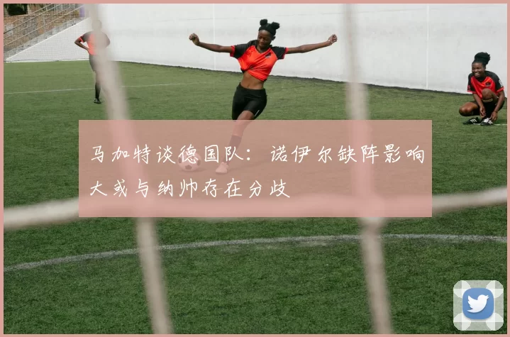马加特谈德国队：诺伊尔缺阵影响大或与纳帅存在分歧