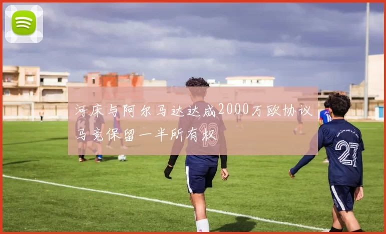 河床与阿尔马达达成2000万欧协议马竞保留一半所有权