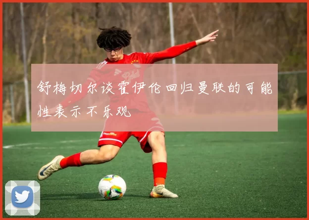 舒梅切尔谈霍伊伦回归曼联的可能性表示不乐观