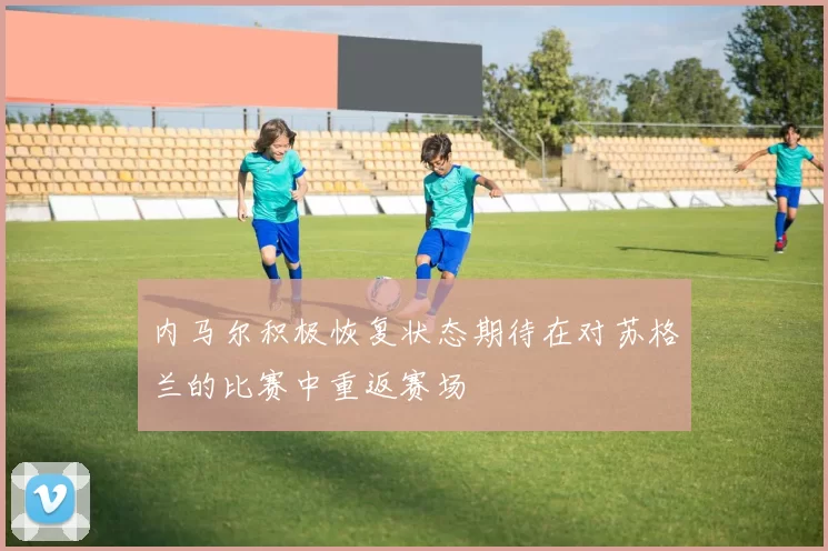 内马尔积极恢复状态期待在对苏格兰的比赛中重返赛场