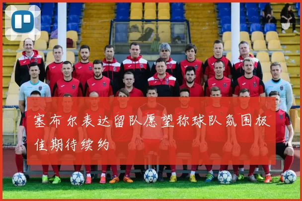塞布尔表达留队愿望称球队氛围极佳期待续约