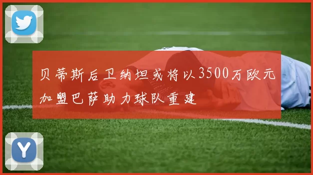 贝蒂斯后卫纳坦或将以3500万欧元加盟巴萨助力球队重建