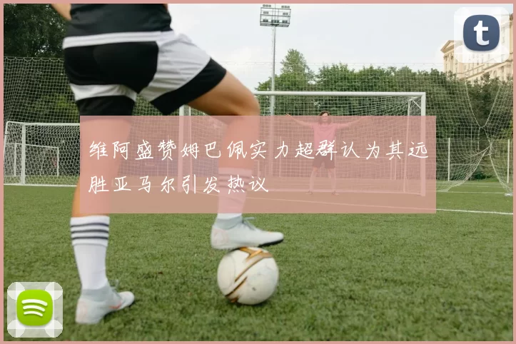维阿盛赞姆巴佩实力超群认为其远胜亚马尔引发热议
